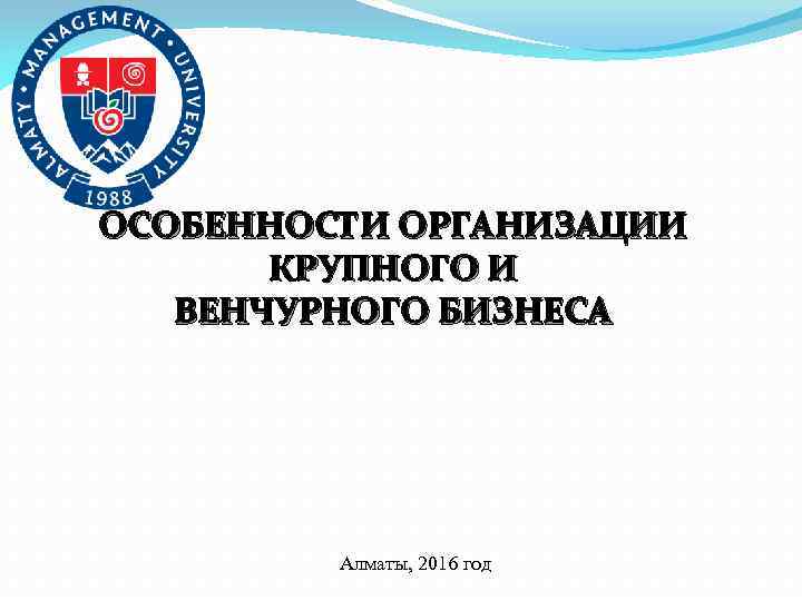 ОСОБЕННОСТИ ОРГАНИЗАЦИИ КРУПНОГО И ВЕНЧУРНОГО БИЗНЕСА Алматы, 2016 год 