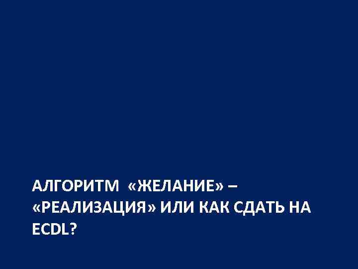 АЛГОРИТМ «ЖЕЛАНИЕ» – «РЕАЛИЗАЦИЯ» ИЛИ КАК СДАТЬ НА ECDL? 