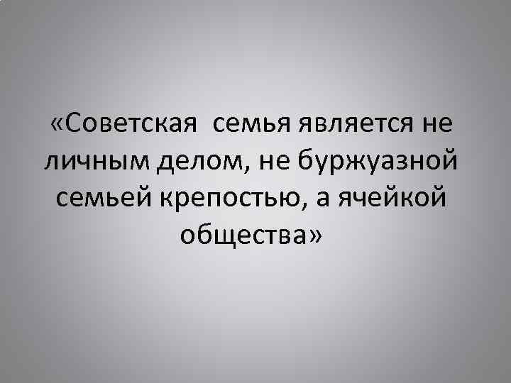  «Советская семья является не личным делом, не буржуазной семьей крепостью, а ячейкой общества»