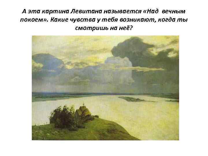 А эта картина Левитана называется «Над вечным покоем» . Какие чувства у тебя возникают,