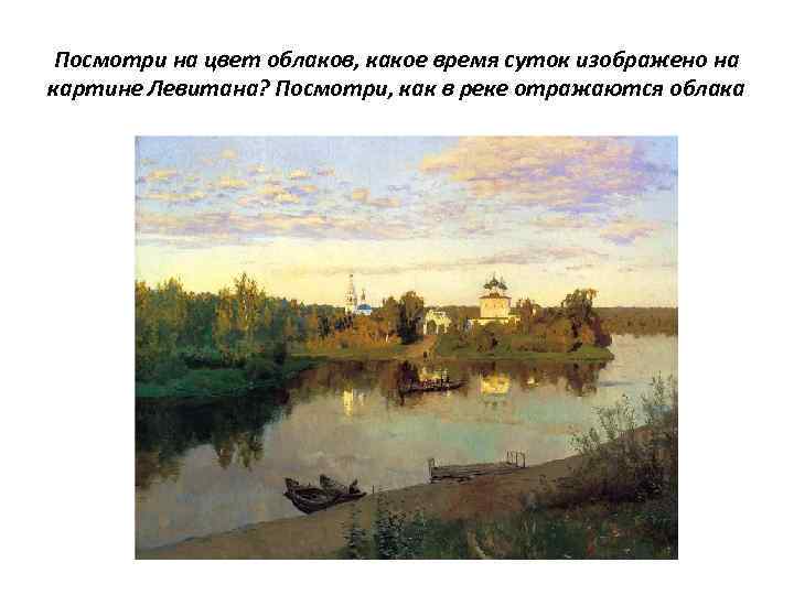 Посмотри на цвет облаков, какое время суток изображено на картине Левитана? Посмотри, как в