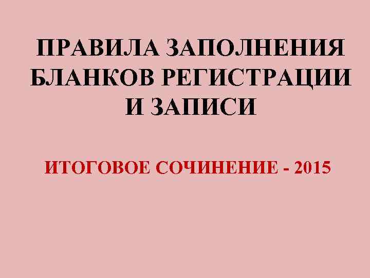 ПРАВИЛА ЗАПОЛНЕНИЯ БЛАНКОВ РЕГИСТРАЦИИ И ЗАПИСИ ИТОГОВОЕ СОЧИНЕНИЕ - 2015 