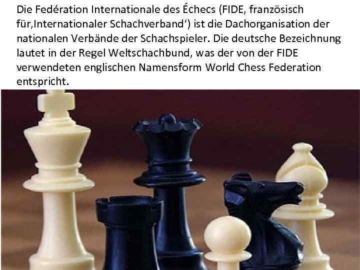 Die Fedération Internationale des Échecs (FIDE, französisch für‚Internationaler Schachverband‘) ist die Dachorganisation der nationalen