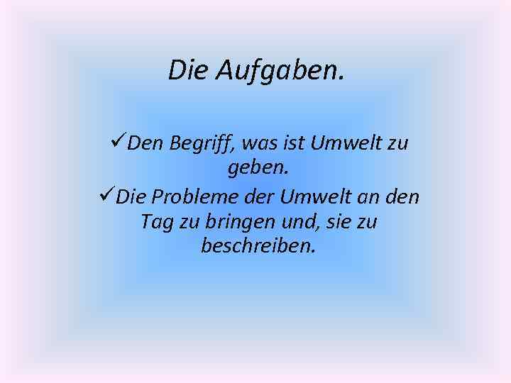 Die Aufgaben. üDen Begriff, was ist Umwelt zu geben. üDie Probleme der Umwelt an
