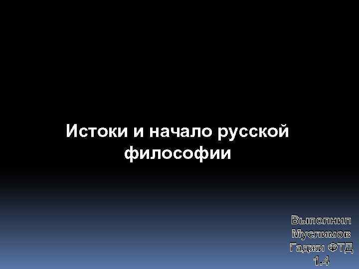 Истоки и начало русской философии Выполнил Муслимов Гаджи ФТД 1. 4 