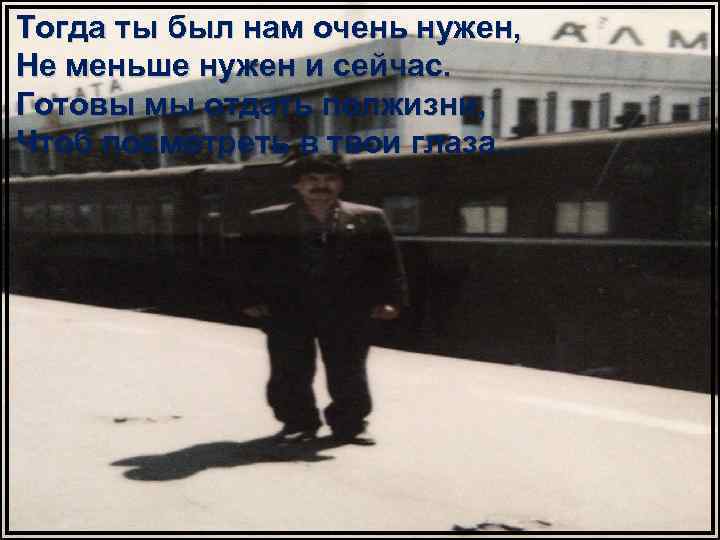 Тогда ты был нам очень нужен, Не меньше нужен и сейчас. Готовы мы отдать