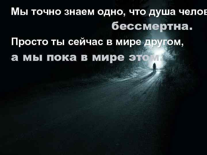 Мы точно знаем одно, что душа челов бессмертна. Просто ты сейчас в мире другом,