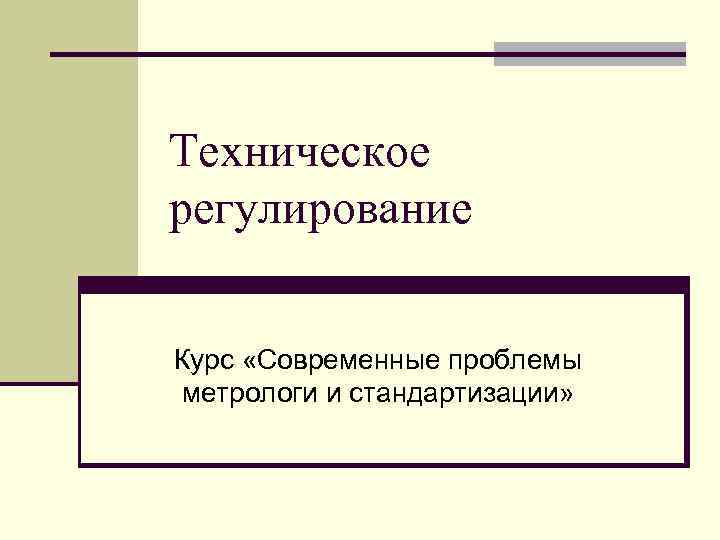 Техническое регулирование Курс «Современные проблемы метрологи и стандартизации» 