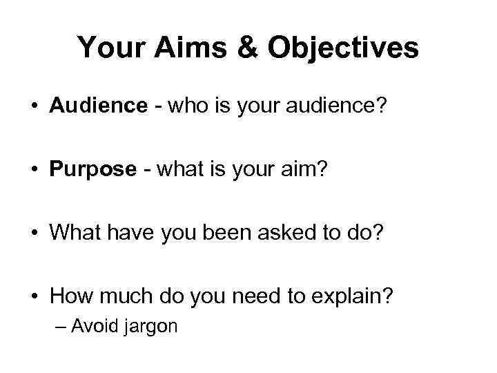 Your Aims & Objectives • Audience - who is your audience? • Purpose -