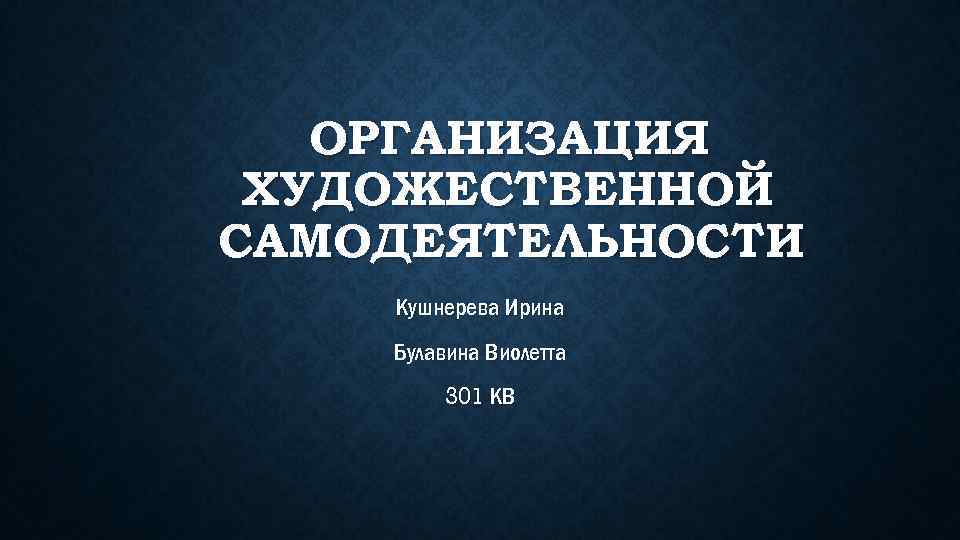 ОРГАНИЗАЦИЯ ХУДОЖЕСТВЕННОЙ САМОДЕЯТЕЛЬНОСТИ Кушнерева Ирина Булавина Виолетта 301 КВ 