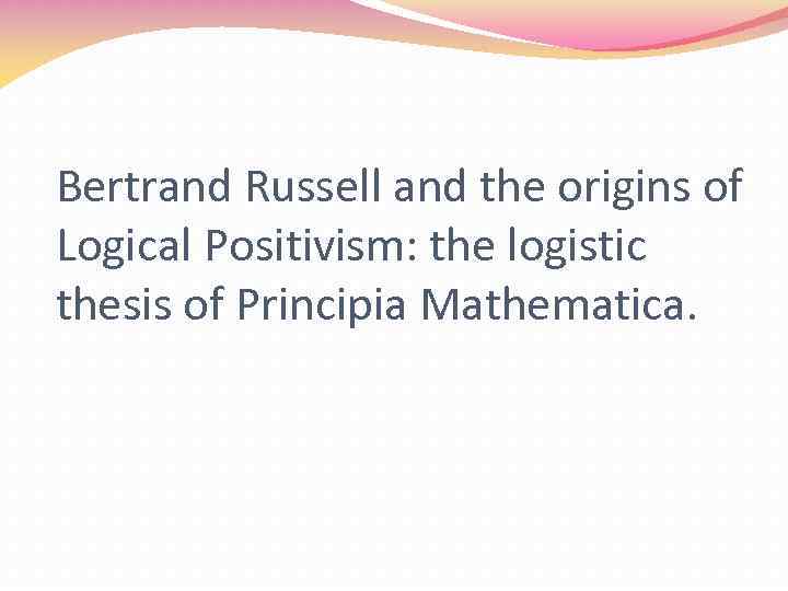 Bertrand Russell and the origins of Logical Positivism: the logistic thesis of Principia Mathematica.