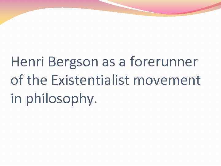 Henri Bergson as a forerunner of the Existentialist movement in philosophy. 