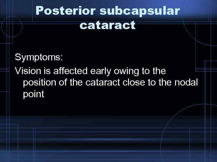 Posterior subcapsular cataract Symptoms: Vision is affected early owing to the position of the