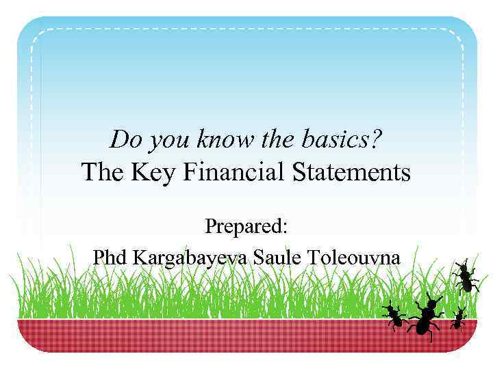 Do you know the basics? The Key Financial Statements Prepared: Phd Kargabayeva Saule Toleouvna