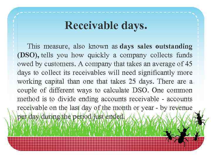 Receivable days. This measure, also known as days sales outstanding (DSO), tells you how