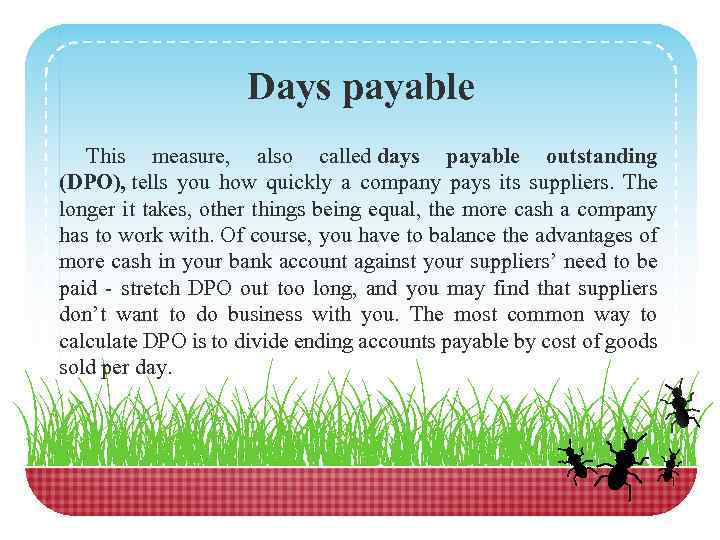 Days payable This measure, also called days payable outstanding (DPO), tells you how quickly