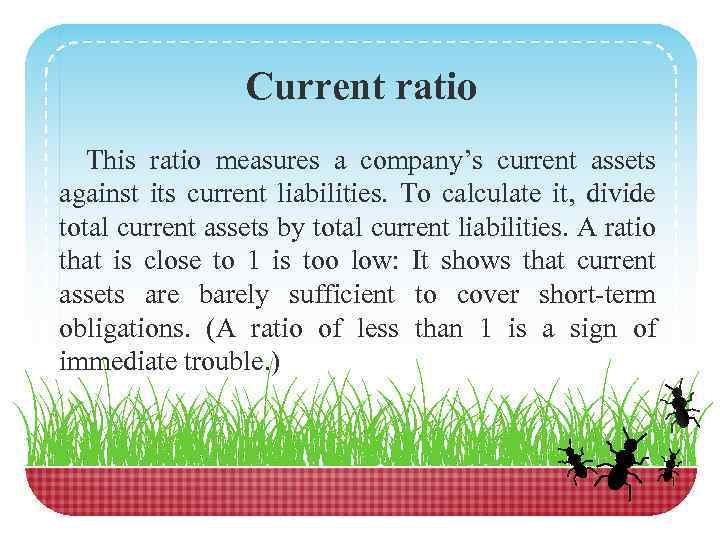 Current ratio This ratio measures a company’s current assets against its current liabilities. To