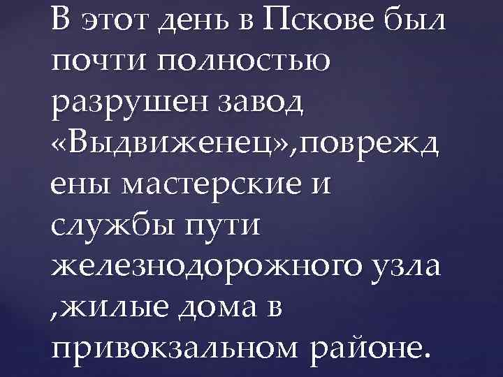 В этот день в Пскове был почти полностью разрушен завод «Выдвиженец» , поврежд ены