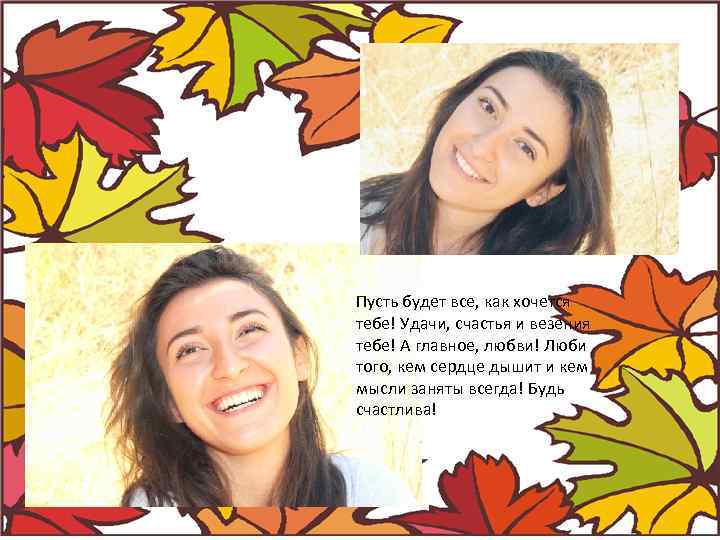 Пусть будет все, как хочется тебе! Удачи, счастья и везения тебе! А главное, любви!
