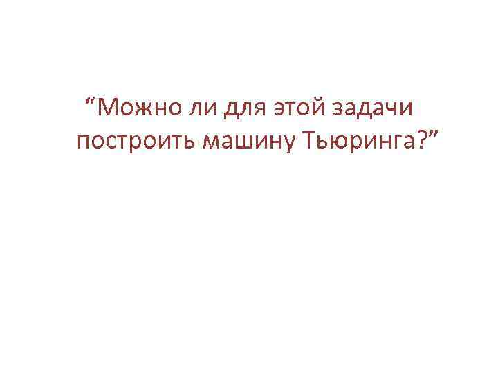 “Можно ли для этой задачи построить машину Тьюринга? ” 