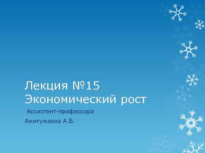 Лекция № 15 Экономический рост Ассистент-профессора Ажигужаева А. Б. 