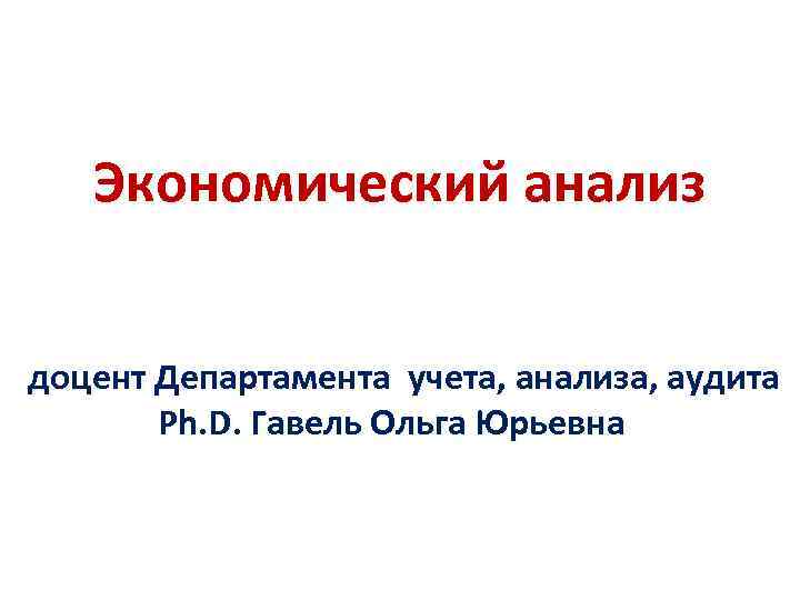  Экономический анализ доцент Департамента учета, анализа, аудита Ph. D. Гавель Ольга Юрьевна 