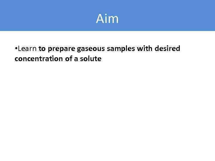 Aim • Learn to prepare gaseous samples with desired concentration of a solute 