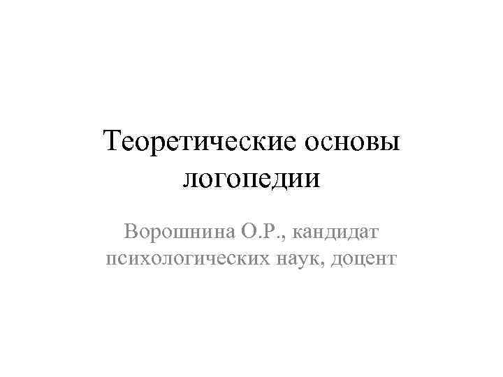 Теоретические основы логопедии Ворошнина О. Р. , кандидат психологических наук, доцент 