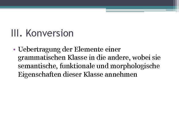 III. Konversion • Uebertragung der Elemente einer grammatischen Klasse in die andere, wobei sie