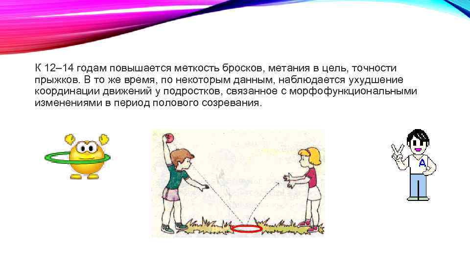К 12– 14 годам повышается меткость бросков, метания в цель, точности прыжков. В то