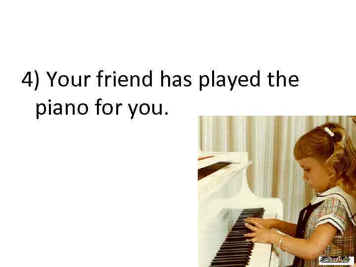 4) Your friend has played the piano for you. 