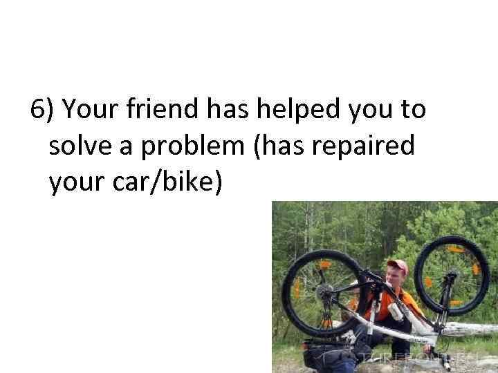 6) Your friend has helped you to solve a problem (has repaired your car/bike)
