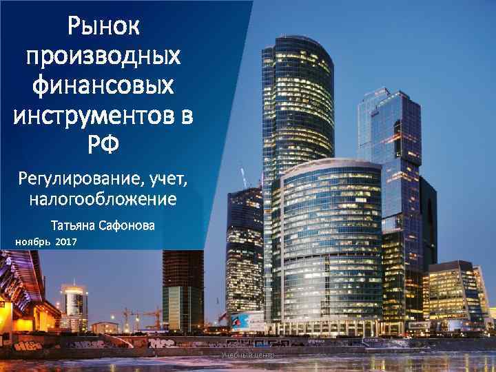 Pынок производных финансовых инструментов в РФ Регулирование, учет, налогообложение Taтьяна Сафонова ноябрь 2017 Учебный