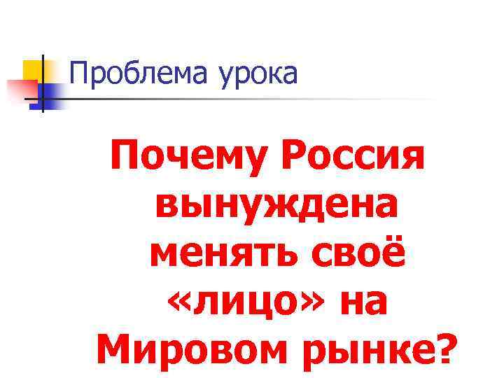 Проблема урока Почему Россия вынуждена менять своё «лицо» на Мировом рынке? 