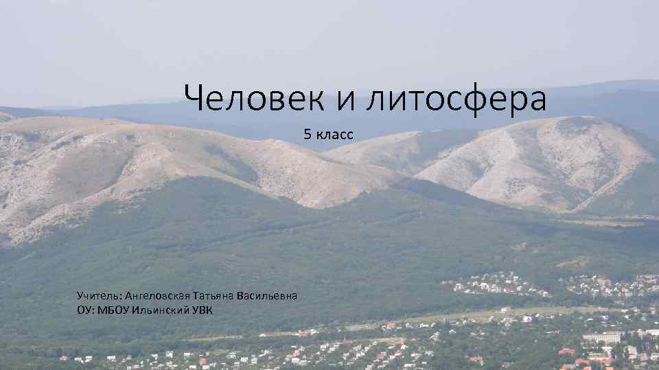 Человек и литосфера 5 класс Учитель: Ангеловская Татьяна Васильевна ОУ: МБОУ Ильинский УВК 