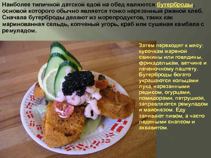 Наиболее типичной датской едой на обед являются бутерброды, основой которого обычно является тонко нарезанный