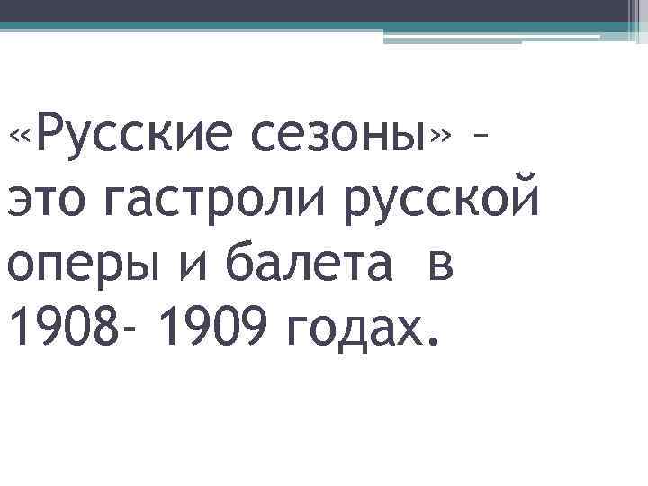  «Русские сезоны» – это гастроли русской оперы и балета в 1908 - 1909