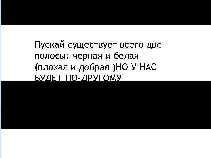 Пускай существует всего две полосы: черная и белая (плохая и добрая )НО У НАС