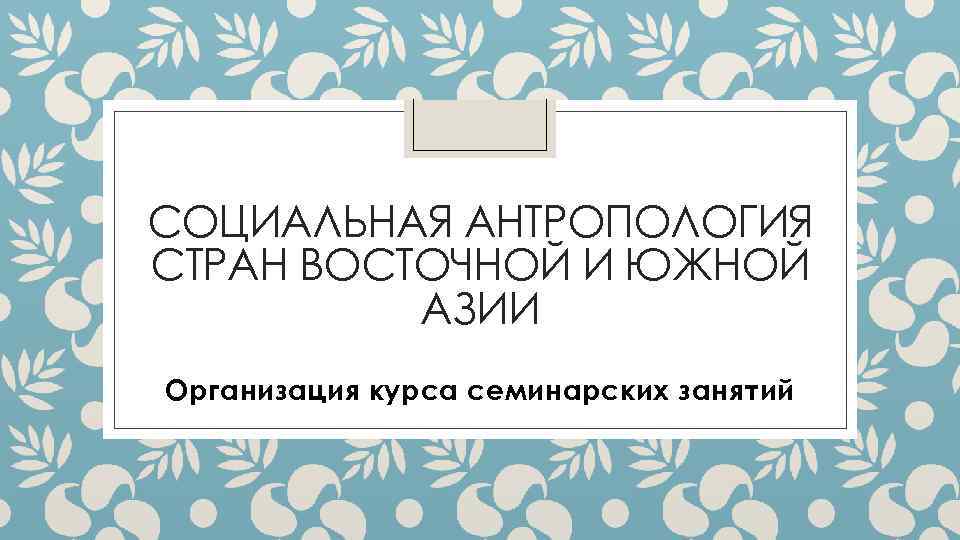 СОЦИАЛЬНАЯ АНТРОПОЛОГИЯ СТРАН ВОСТОЧНОЙ И ЮЖНОЙ АЗИИ Организация курса семинарских занятий 