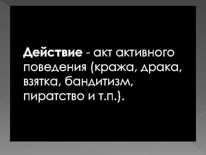 Действие - активного поведения (кража, драка, взятка, бандитизм, пиратство и т. п. ). 