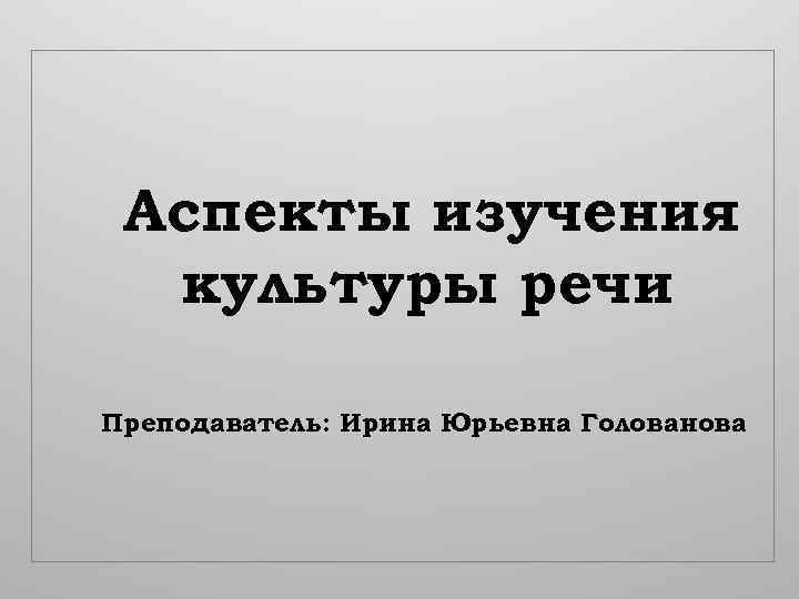 Аспекты изучения культуры речи Преподаватель: Ирина Юрьевна Голованова 