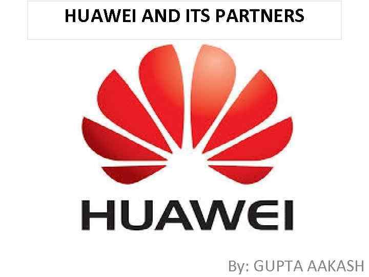 HUAWEI AND ITS PARTNERS By: GUPTA AAKASH 