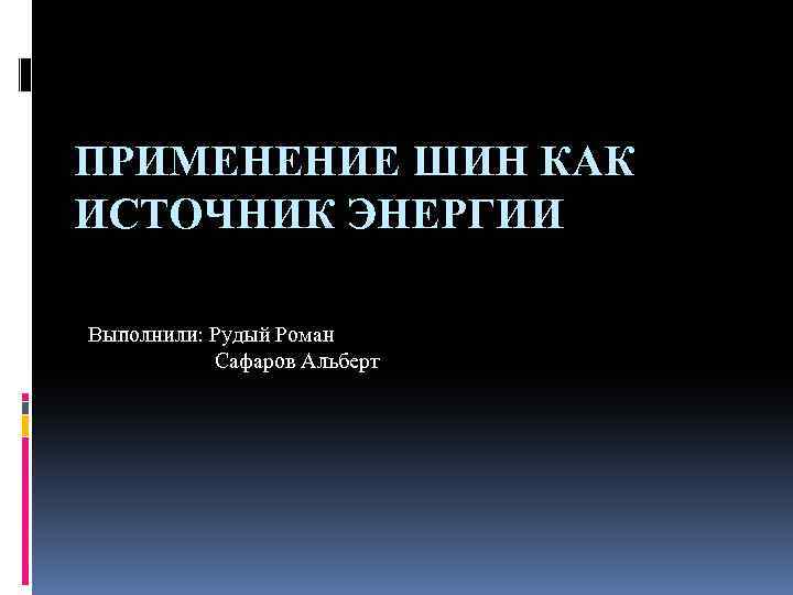 ПРИМЕНЕНИЕ ШИН КАК ИСТОЧНИК ЭНЕРГИИ Выполнили: Рудый Роман Сафаров Альберт 