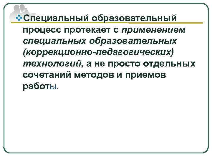 v. Специальный образовательный процесс протекает с применением специальных образовательных (коррекционно-педагогических) технологий, а не просто