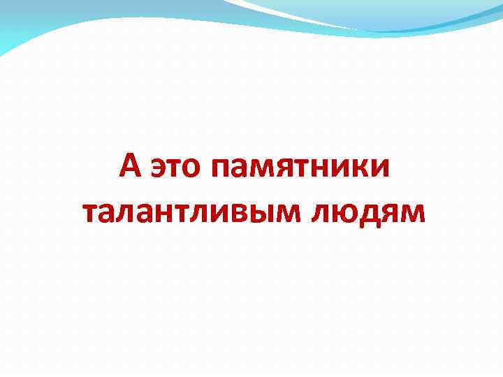 А это памятники талантливым людям 