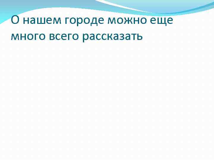 О нашем городе можно еще много всего рассказать 