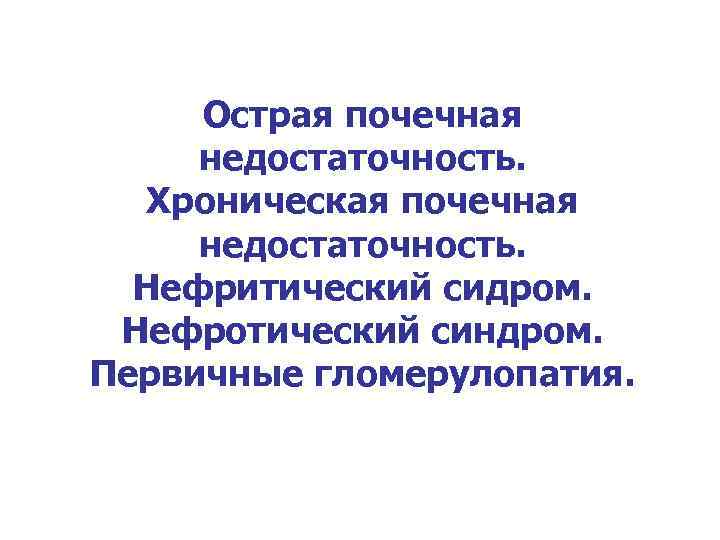 Острая почечная недостаточность. Хроническая почечная недостаточность. Нефритический сидром. Нефротический синдром. Первичные гломерулопатия. 