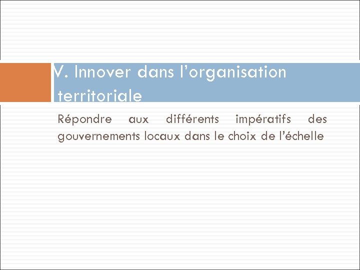 V. Innover dans l’organisation territoriale Répondre aux différents impératifs des gouvernements locaux dans le