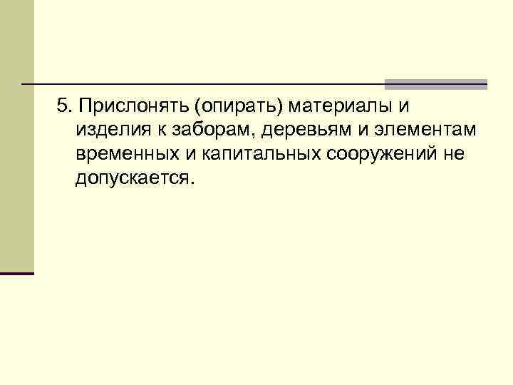 5. Прислонять (опирать) материалы и изделия к заборам, деревьям и элементам временных и капитальных