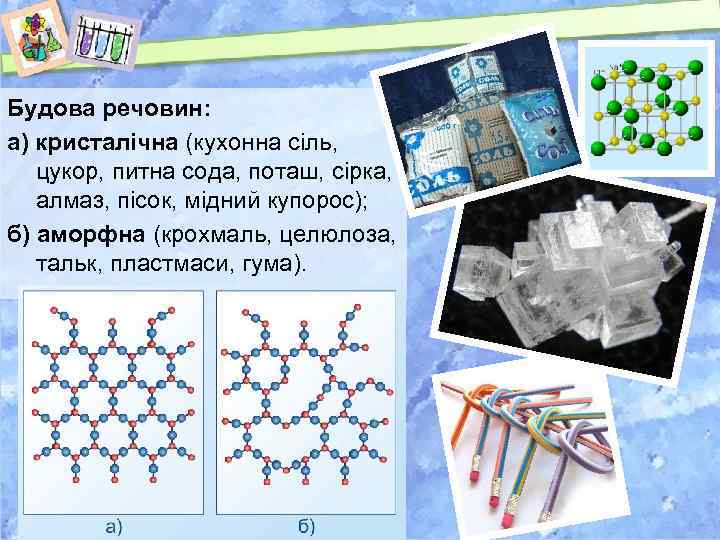 Будова речовин: а) кристалічна (кухонна сіль, цукор, питна сода, поташ, сірка, алмаз, пісок, мідний